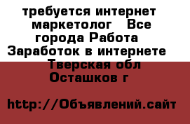 требуется интернет- маркетолог - Все города Работа » Заработок в интернете   . Тверская обл.,Осташков г.